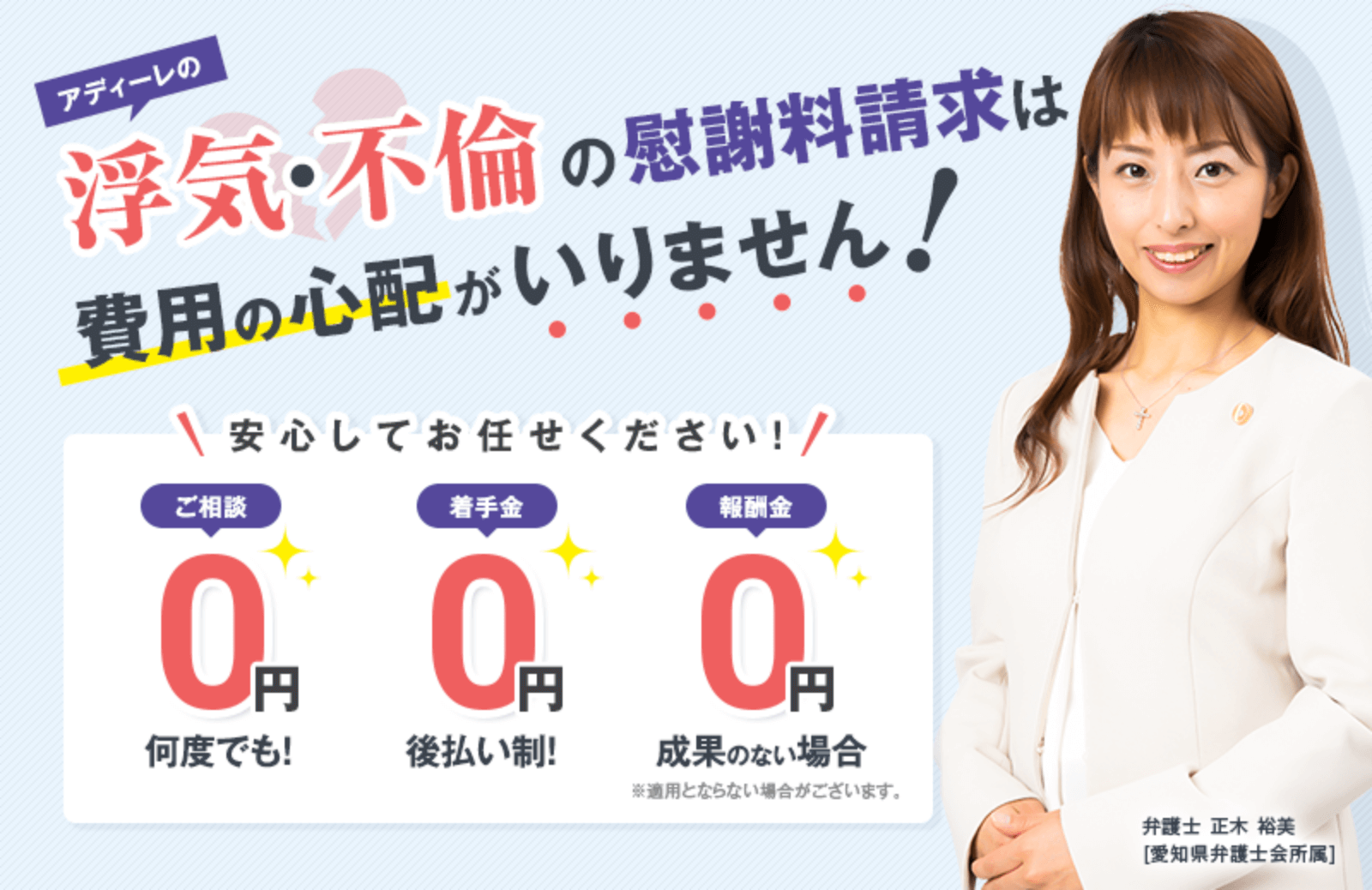アディーレの浮気・不倫の慰謝料請求は費用の心配がいりません！｜安心してお任せください！｜何度でも！ ご相談料 ０円｜後払い制！ 着手金 ０円｜成果のない場合 報酬金 ０円 ※適用とならない場合がございます。